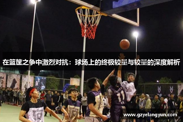 在篮筐之争中激烈对抗：球场上的终极较量与较量的深度解析
