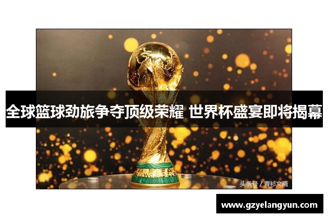 全球篮球劲旅争夺顶级荣耀 世界杯盛宴即将揭幕