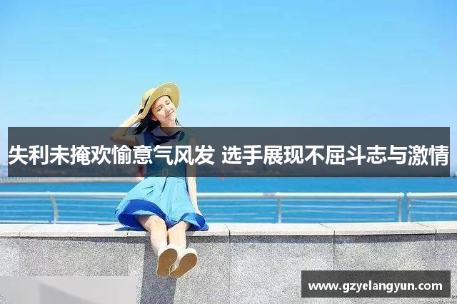 失利未掩欢愉意气风发 选手展现不屈斗志与激情