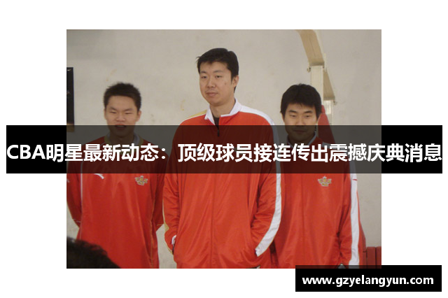 CBA明星最新动态：顶级球员接连传出震撼庆典消息