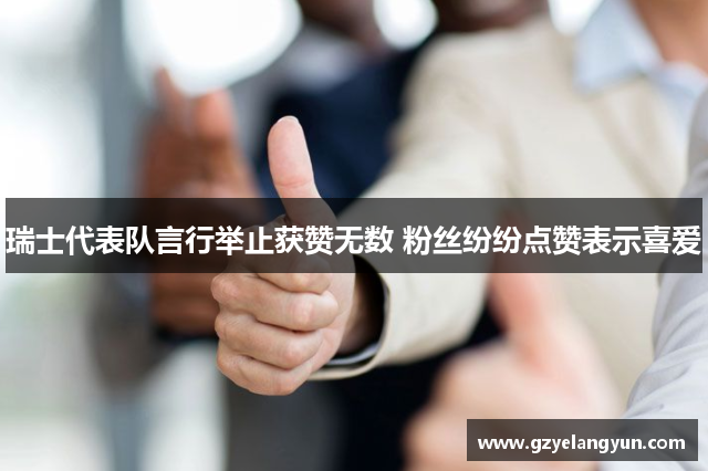 瑞士代表队言行举止获赞无数 粉丝纷纷点赞表示喜爱