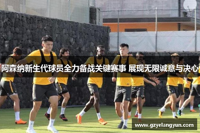 阿森纳新生代球员全力备战关键赛事 展现无限诚意与决心