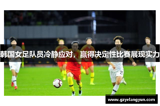 韩国女足队员冷静应对，赢得决定性比赛展现实力