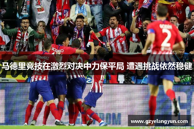 马德里竞技在激烈对决中力保平局 遭遇挑战依然稳健