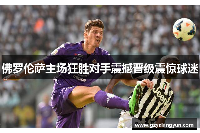 佛罗伦萨主场狂胜对手震撼晋级震惊球迷
