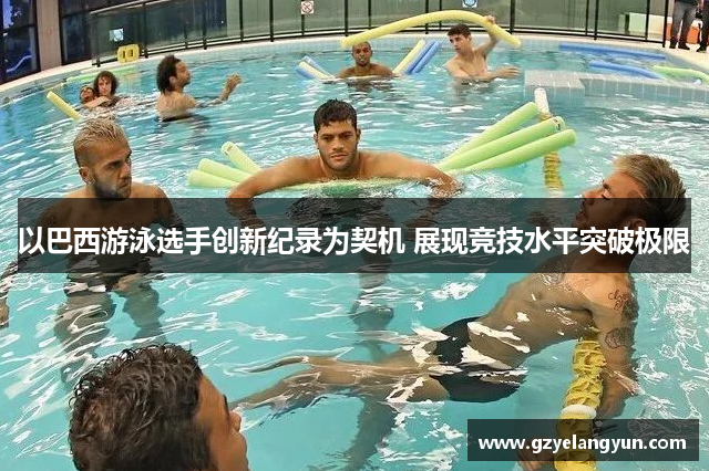 以巴西游泳选手创新纪录为契机 展现竞技水平突破极限
