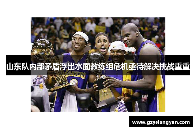 山东队内部矛盾浮出水面教练组危机亟待解决挑战重重