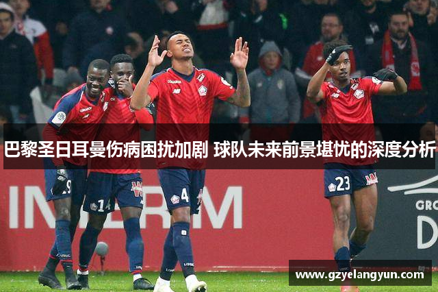 巴黎圣日耳曼伤病困扰加剧 球队未来前景堪忧的深度分析