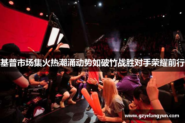 基普市场集火热潮涌动势如破竹战胜对手荣耀前行