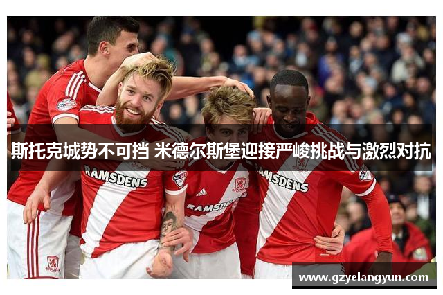 斯托克城势不可挡 米德尔斯堡迎接严峻挑战与激烈对抗