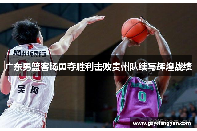 广东男篮客场勇夺胜利击败贵州队续写辉煌战绩