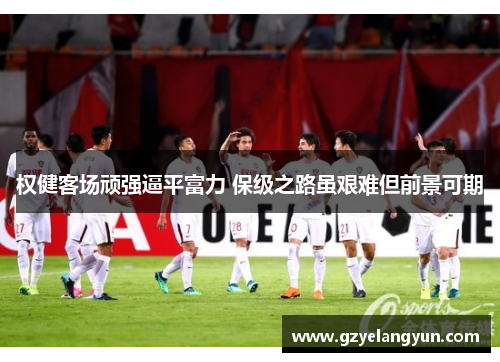 权健客场顽强逼平富力 保级之路虽艰难但前景可期