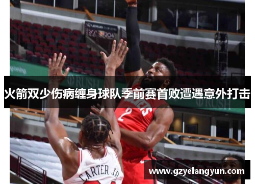 火箭双少伤病缠身球队季前赛首败遭遇意外打击