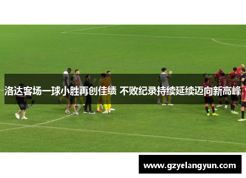 洛达客场一球小胜再创佳绩 不败纪录持续延续迈向新高峰