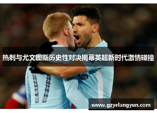 热刺与尤文图斯历史性对决揭幕英超新时代激情碰撞