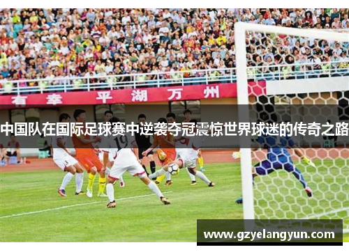 中国队在国际足球赛中逆袭夺冠震惊世界球迷的传奇之路