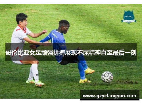 哥伦比亚女足顽强拼搏展现不屈精神直至最后一刻