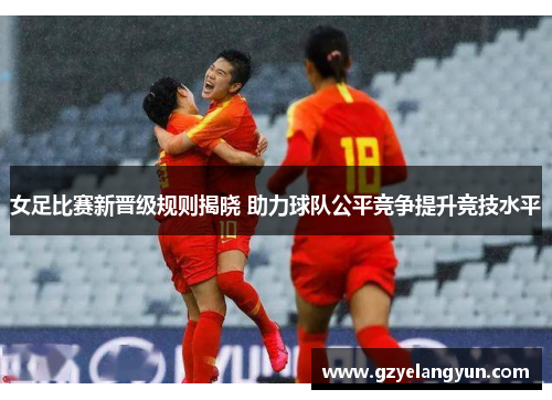 女足比赛新晋级规则揭晓 助力球队公平竞争提升竞技水平