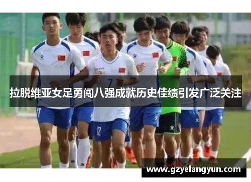 拉脱维亚女足勇闯八强成就历史佳绩引发广泛关注