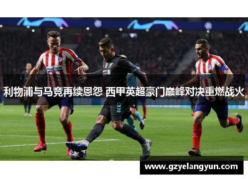 利物浦与马竞再续恩怨 西甲英超豪门巅峰对决重燃战火