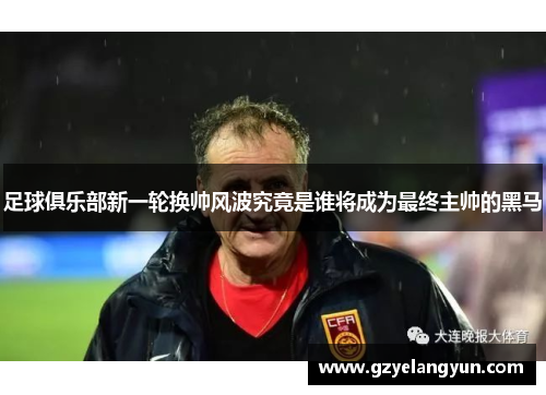 足球俱乐部新一轮换帅风波究竟是谁将成为最终主帅的黑马