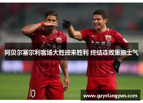 阿贝尔塞尔利客场大胜迎来胜利 终结连败重振士气