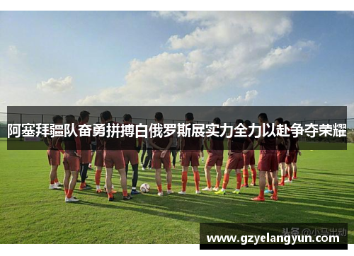 阿塞拜疆队奋勇拼搏白俄罗斯展实力全力以赴争夺荣耀