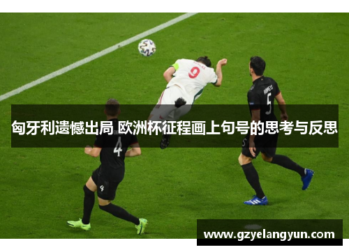 匈牙利遗憾出局 欧洲杯征程画上句号的思考与反思