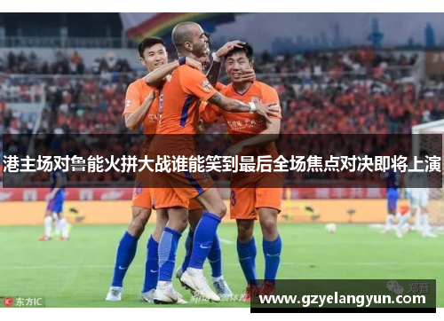 港主场对鲁能火拼大战谁能笑到最后全场焦点对决即将上演