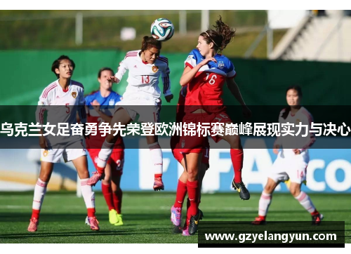 乌克兰女足奋勇争先荣登欧洲锦标赛巅峰展现实力与决心