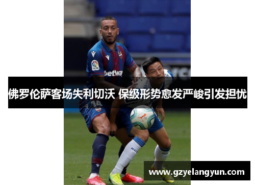 佛罗伦萨客场失利切沃 保级形势愈发严峻引发担忧