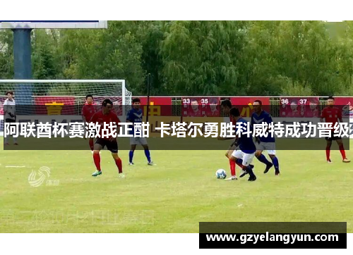 阿联酋杯赛激战正酣 卡塔尔勇胜科威特成功晋级