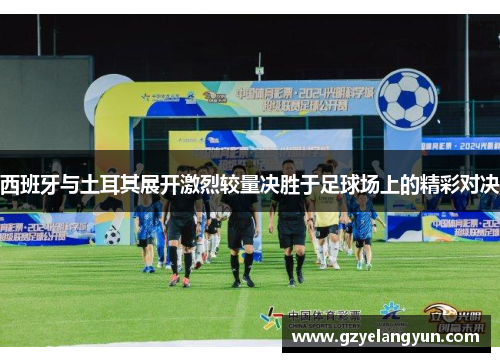 西班牙与土耳其展开激烈较量决胜于足球场上的精彩对决