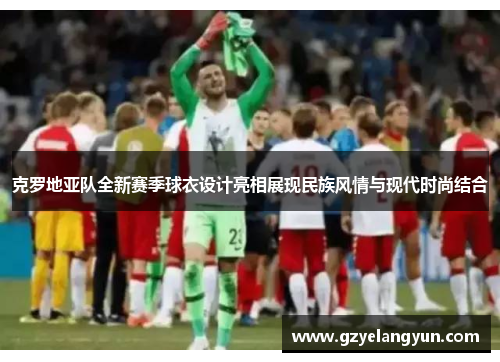 克罗地亚队全新赛季球衣设计亮相展现民族风情与现代时尚结合