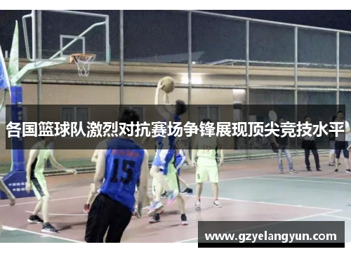 各国篮球队激烈对抗赛场争锋展现顶尖竞技水平