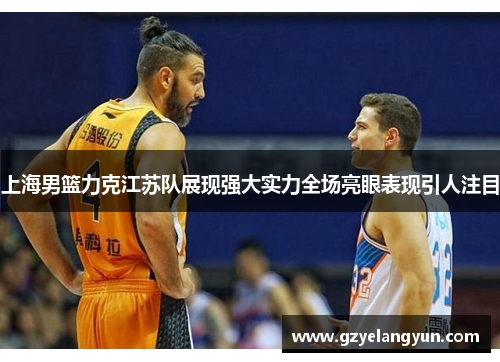 上海男篮力克江苏队展现强大实力全场亮眼表现引人注目