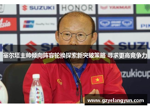 塞尔塔主帅倾向阵容轮换探索新突破策略 寻求更高竞争力