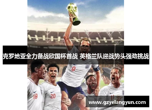 克罗地亚全力备战欧国杯首战 英格兰队迎战势头强劲挑战